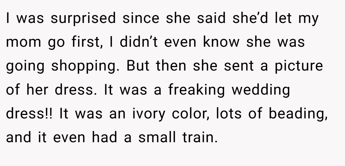 I was surprised since she said she’d let my mom go first, I didn’t even know she was going shopping. But then she sent a picture of her dress. It was a freaking wedding dress!! It was an ivory color, lots of beading, and it even had a small train.