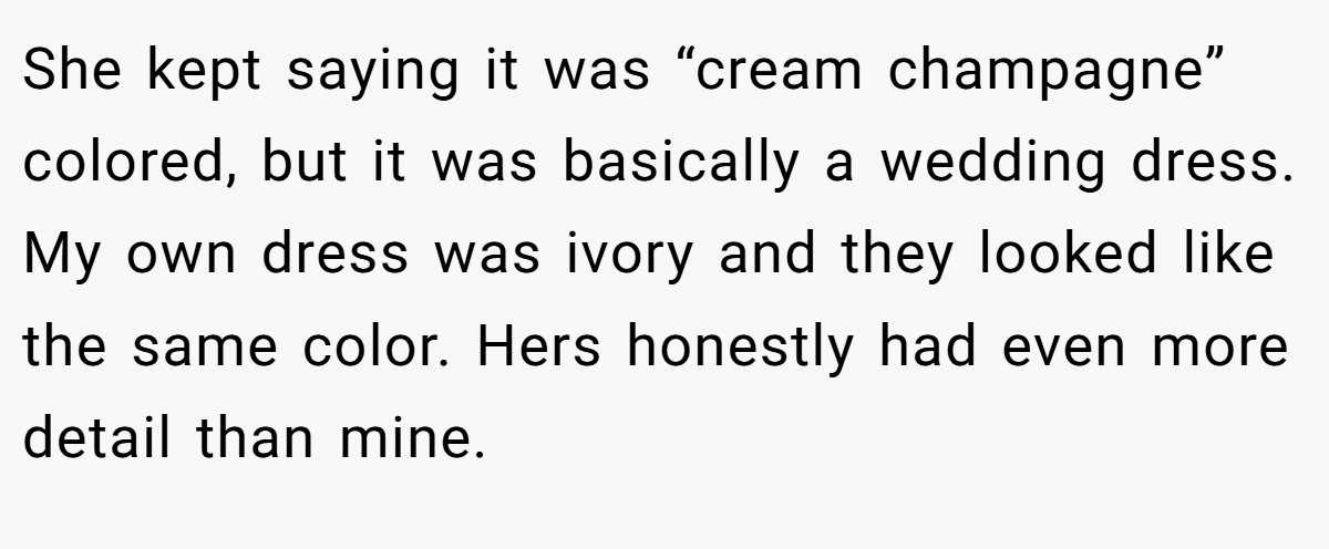 She kept saying it was “cream champagne” colored, but it was basically a wedding dress. My own dress was ivory and they looked like the same color. Hers honestly had even more detail than mine.
