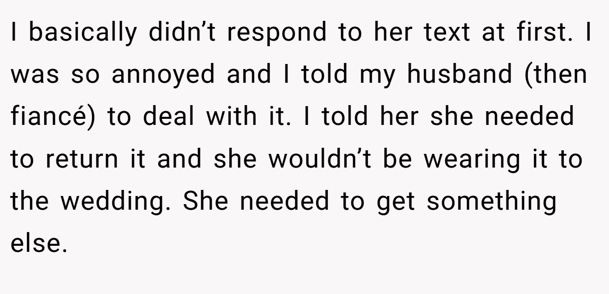 I basically didn’t respond to her text at first. I was so annoyed and I told my husband (then fiancé) to deal with it. I told her she needed to return it and she wouldn’t be wearing it to the wedding. She needed to get something else.