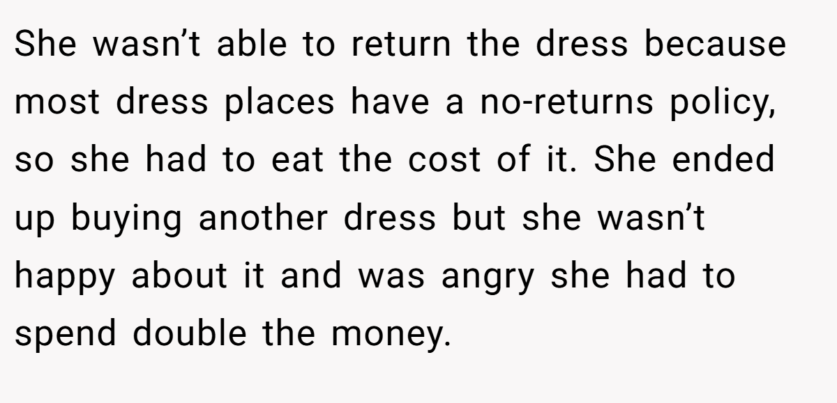She wasn’t able to return the dress because most dress places have a no-returns policy, so she had to eat the cost of it. She ended up buying another dress but she wasn’t happy about it and was angry she had to spend double the money.