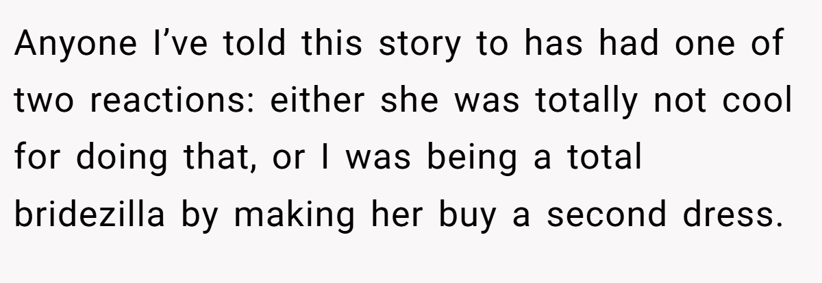 Anyone I’ve told this story to has had one of two reactions: either she was totally not cool for doing that, or I was being a total bridezilla by making her buy a second dress.