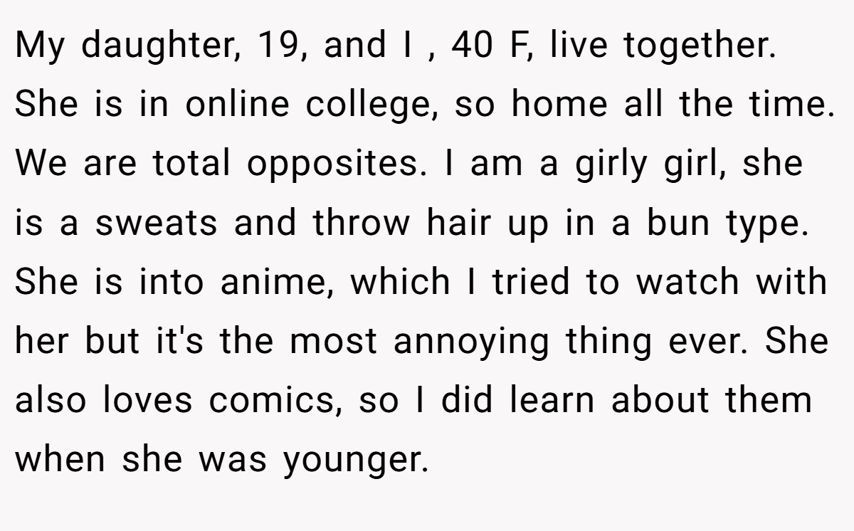 My daughter, 19, and I , 40 F, live together. She is in online college, so home all the time. We are total opposites. I am a girly girl, she is a sweats and throw hair up in a bun type. She is into anime, which I tried to watch with her but it's the most annoying thing ever. She also loves comics, so I did learn about them when she was younger.