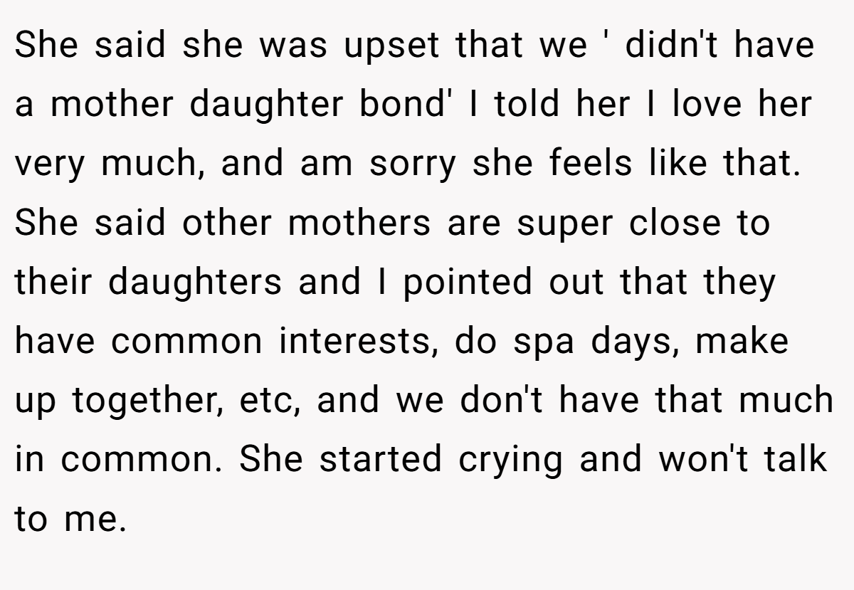 She said she was upset that we ' didn't have a mother daughter bond' I told her I love her very much, and am sorry she feels like that. She said other mothers are super close to their daughters and I pointed out that they have common interests, do spa days, make up together, etc, and we don't have that much in common. She started crying and won't talk to me.