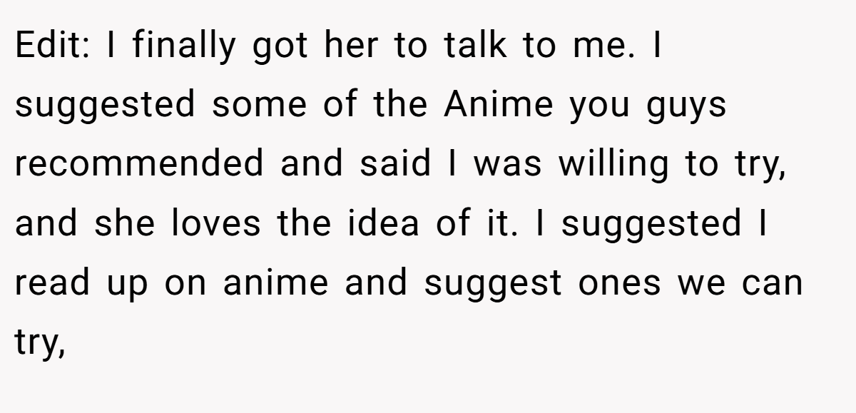 Edit: I finally got her to talk to me. I suggested some of the Anime you guys recommended and said I was willing to try, and she loves the idea of it. I suggested I read up on anime and suggest ones we can try,