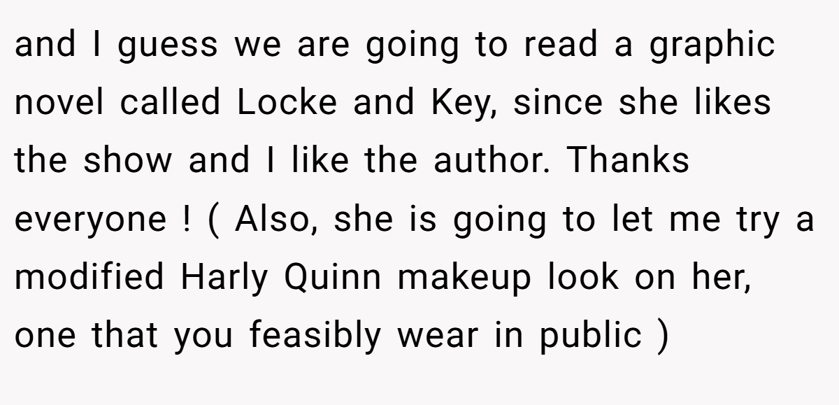 and I guess we are going to read a graphic novel called Locke and Key, since she likes the show and I like the author. Thanks everyone ! ( Also, she is going to let me try a modified Harly Quinn makeup look on her, one that you feasibly wear in public )