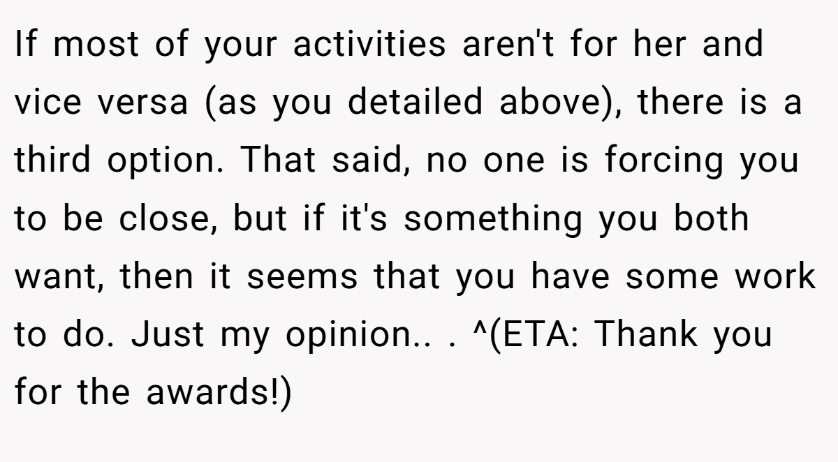 If most of your activities aren't for her and vice versa (as you detailed above), there is a third option. That said, no one is forcing you to be close, but if it's something you both want, then it seems that you have some work to do. Just my opinion.. ​. ^(ETA: Thank you for the awards!)
