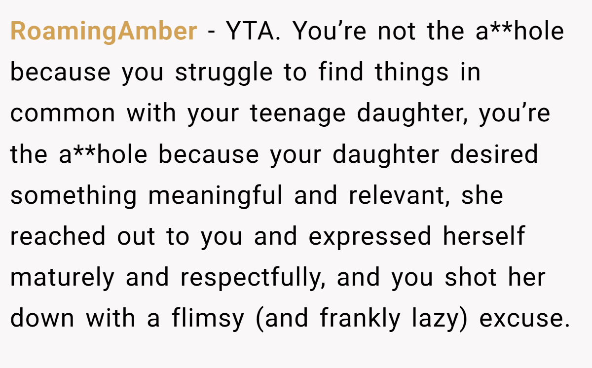 RoamingAmber - YTA. You’re not the a**hole because you struggle to find things in common with your teenage daughter, you’re the a**hole because your daughter desired something meaningful and relevant, she reached out to you and expressed herself maturely and respectfully, and you shot her down with a flimsy (and frankly lazy) excuse.