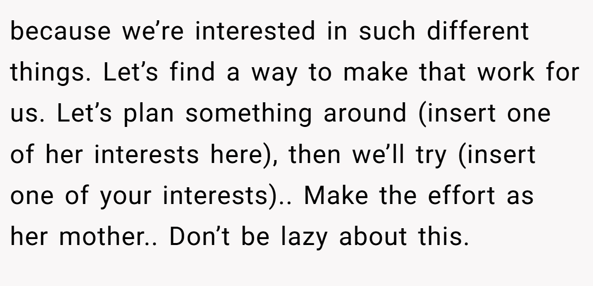 because we’re interested in such different things. Let’s find a way to make that work for us. Let’s plan something around (insert one of her interests here), then we’ll try (insert one of your interests).. Make the effort as her mother.. Don’t be lazy about this.
