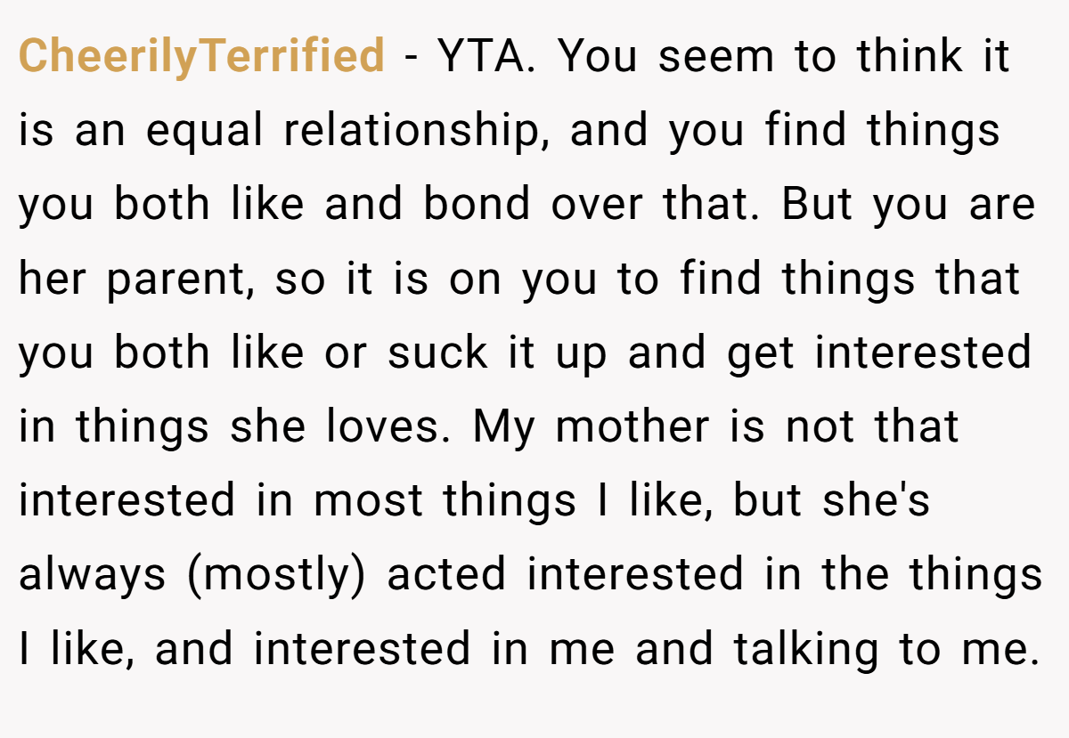CheerilyTerrified - YTA. You seem to think it is an equal relationship, and you find things you both like and bond over that. But you are her parent, so it is on you to find things that you both like or suck it up and get interested in things she loves. My mother is not that interested in most things I like, but she's always (mostly) acted interested in the things I like, and interested in me and talking to me.