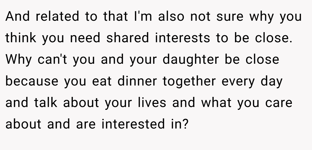 And related to that I'm also not sure why you think you need shared interests to be close. Why can't you and your daughter be close because you eat dinner together every day and talk about your lives and what you care about and are interested in?