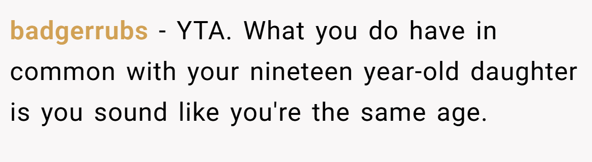 badgerrubs - YTA. What you do have in common with your nineteen year-old daughter is you sound like you're the same age.