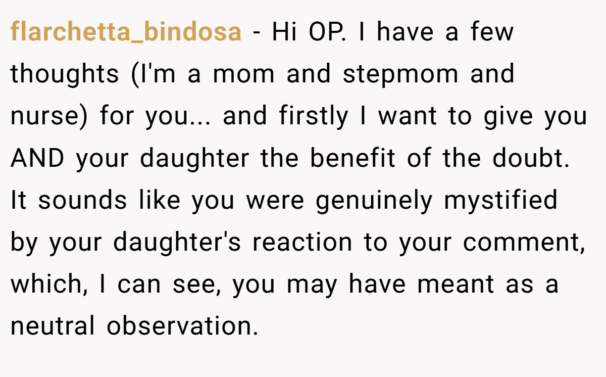 flarchetta_bindosa - Hi OP. I have a few thoughts (I'm a mom and stepmom and nurse) for you... and firstly I want to give you AND your daughter the benefit of the doubt. It sounds like you were genuinely mystified by your daughter's reaction to your comment, which, I can see, you may have meant as a neutral observation.
