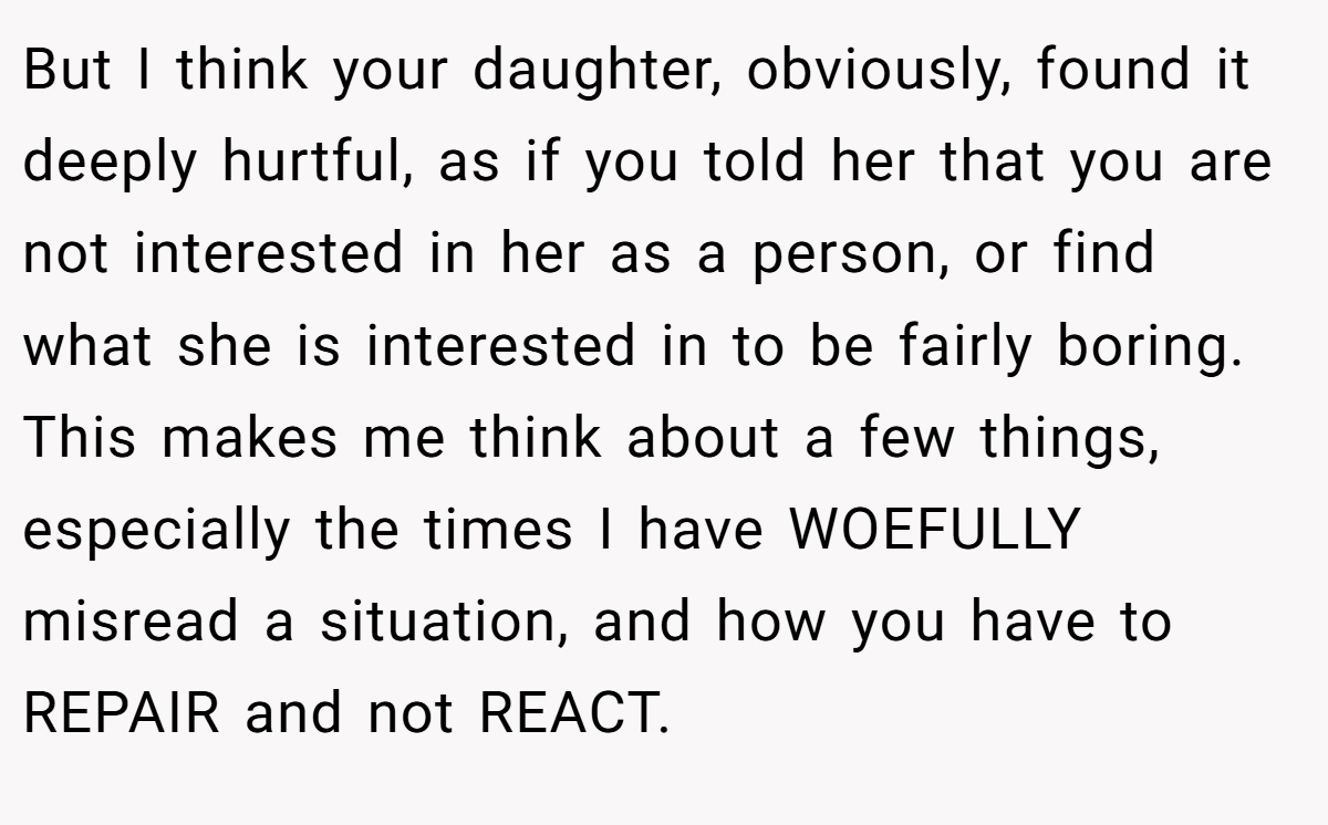 But I think your daughter, obviously, found it deeply hurtful, as if you told her that you are not interested in her as a person, or find what she is interested in to be fairly boring. This makes me think about a few things, especially the times I have WOEFULLY misread a situation, and how you have to REPAIR and not REACT.