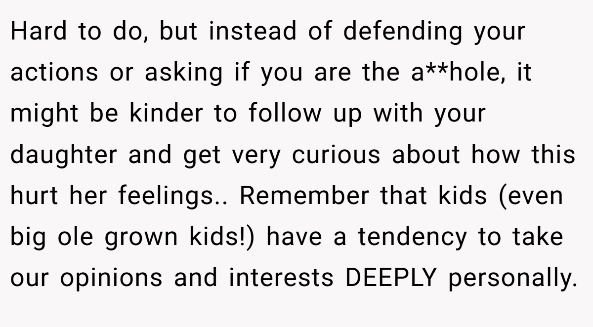 Hard to do, but instead of defending your actions or asking if you are the a**hole, it might be kinder to follow up with your daughter and get very curious about how this hurt her feelings.. Remember that kids (even big ole grown kids!) have a tendency to take our opinions and interests DEEPLY personally.