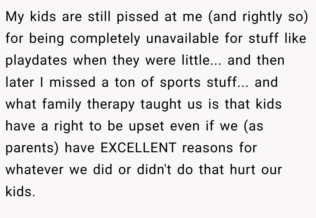 My kids are still pissed at me (and rightly so) for being completely unavailable for stuff like playdates when they were little... and then later I missed a ton of sports stuff... and what family therapy taught us is that kids have a right to be upset even if we (as parents) have EXCELLENT reasons for whatever we did or didn't do that hurt our kids.