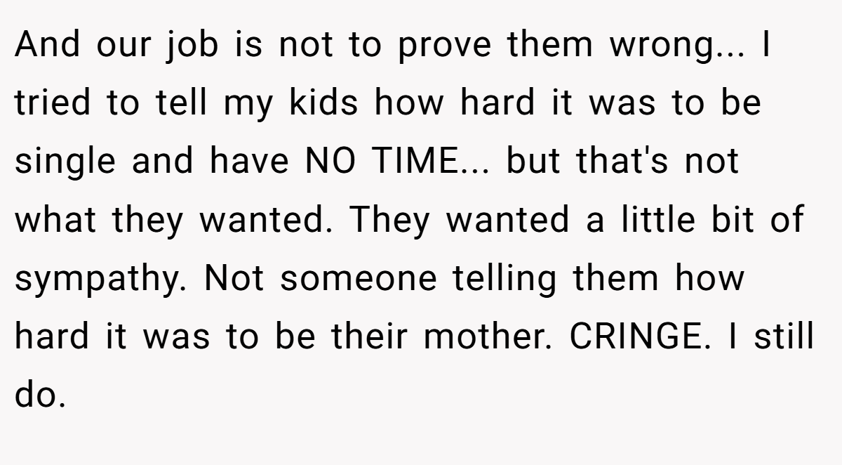 And our job is not to prove them wrong... I tried to tell my kids how hard it was to be single and have NO TIME... but that's not what they wanted. They wanted a little bit of sympathy. Not someone telling them how hard it was to be their mother. CRINGE. I still do.