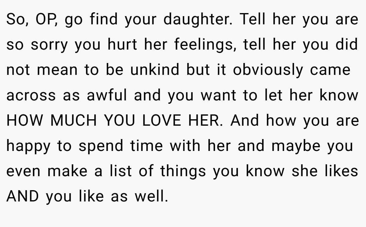 So, OP, go find your daughter. Tell her you are so sorry you hurt her feelings, tell her you did not mean to be unkind but it obviously came across as awful and you want to let her know HOW MUCH YOU LOVE HER. And how you are happy to spend time with her and maybe you even make a list of things you know she likes AND you like as well.
