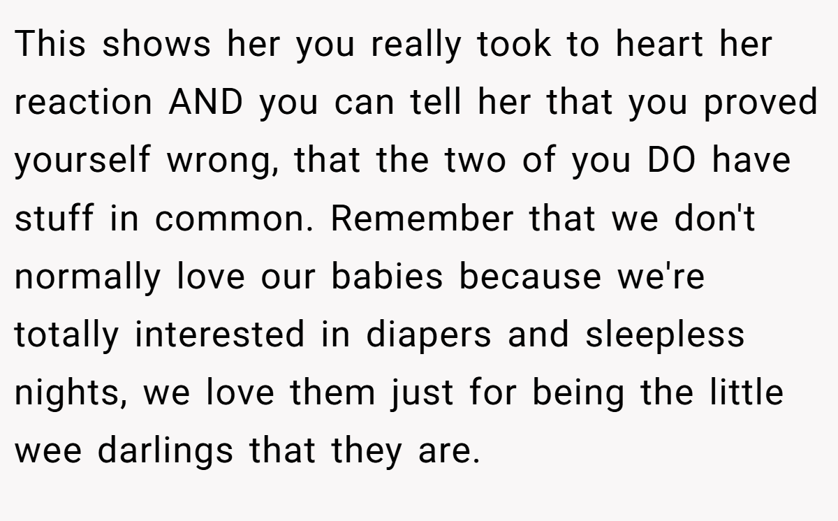 This shows her you really took to heart her reaction AND you can tell her that you proved yourself wrong, that the two of you DO have stuff in common. Remember that we don't normally love our babies because we're totally interested in diapers and sleepless nights, we love them just for being the little wee darlings that they are.
