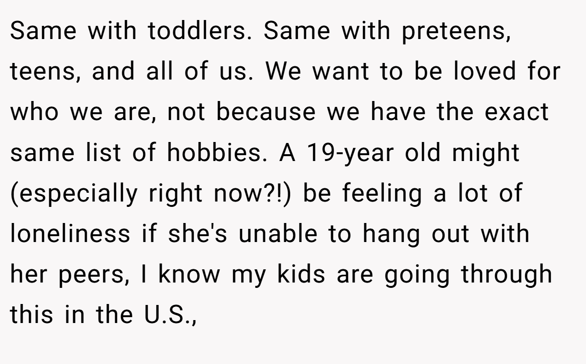 Same with toddlers. Same with preteens, teens, and all of us. We want to be loved for who we are, not because we have the exact same list of hobbies. A 19-year old might (especially right now?!) be feeling a lot of loneliness if she's unable to hang out with her peers, I know my kids are going through this in the U.S.,