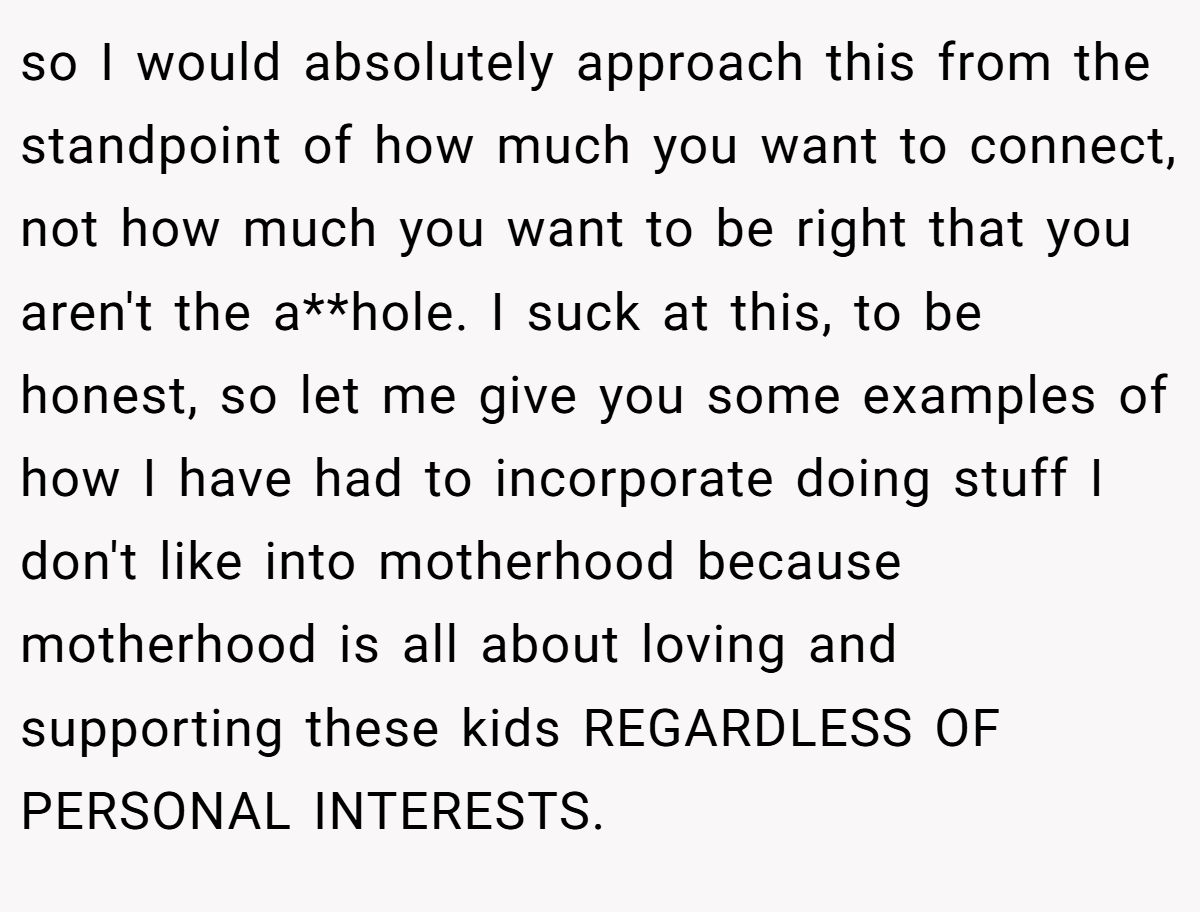 so I would absolutely approach this from the standpoint of how much you want to connect, not how much you want to be right that you aren't the a**hole. I suck at this, to be honest, so let me give you some examples of how I have had to incorporate doing stuff I don't like into motherhood because motherhood is all about loving and supporting these kids REGARDLESS OF PERSONAL INTERESTS.