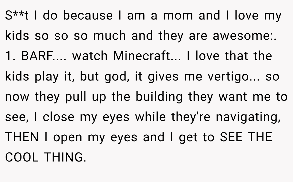 S**t I do because I am a mom and I love my kids so so so much and they are awesome:. ​ 1. BARF.... watch Minecraft... I love that the kids play it, but god, it gives me vertigo... so now they pull up the building they want me to see, I close my eyes while they're navigating, THEN I open my eyes and I get to SEE THE COOL THING.