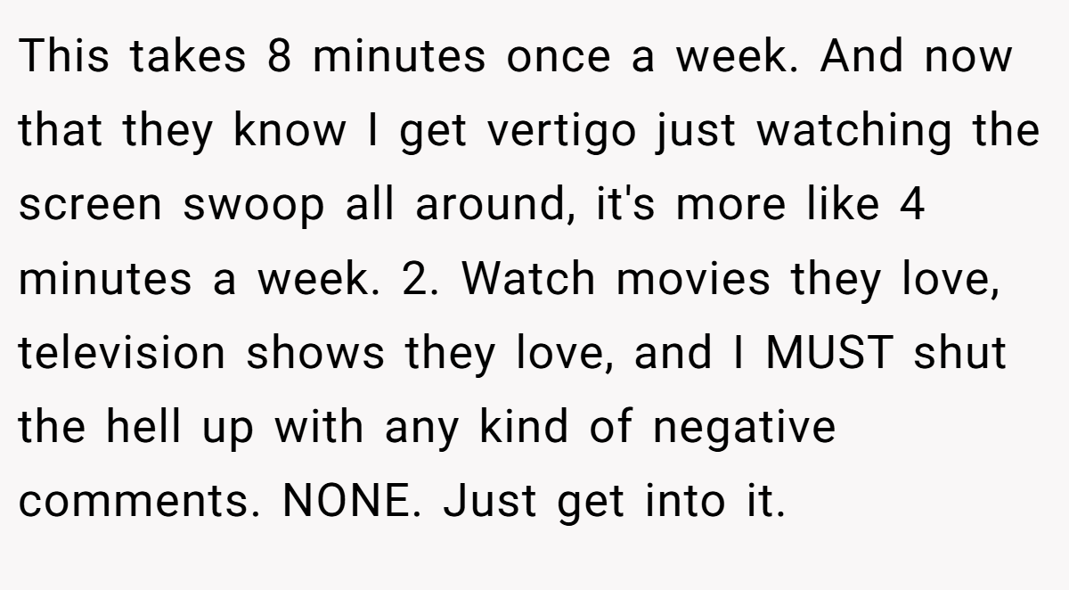 This takes 8 minutes once a week. And now that they know I get vertigo just watching the screen swoop all around, it's more like 4 minutes a week. 2. Watch movies they love, television shows they love, and I MUST shut the hell up with any kind of negative comments. NONE. Just get into it.