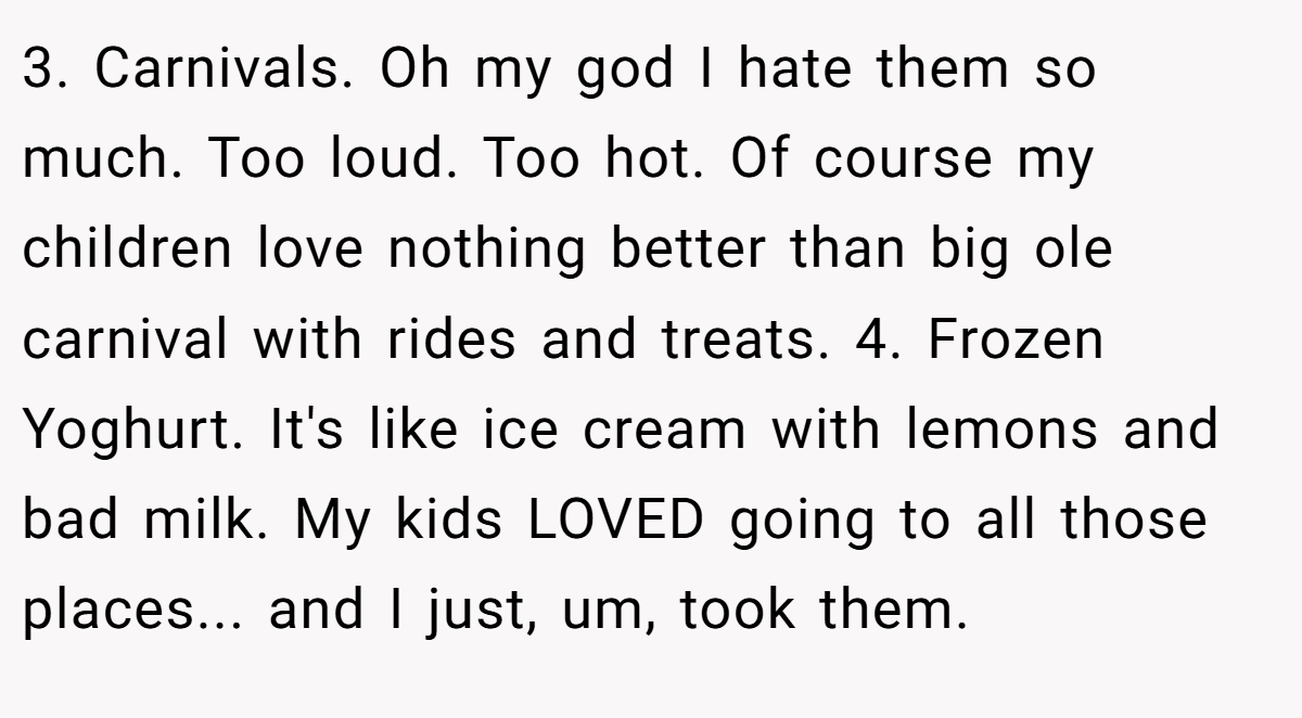 3. Carnivals. Oh my god I hate them so much. Too loud. Too hot. Of course my children love nothing better than big ole carnival with rides and treats. 4. Frozen Yoghurt. It's like ice cream with lemons and bad milk. My kids LOVED going to all those places... and I just, um, took them.