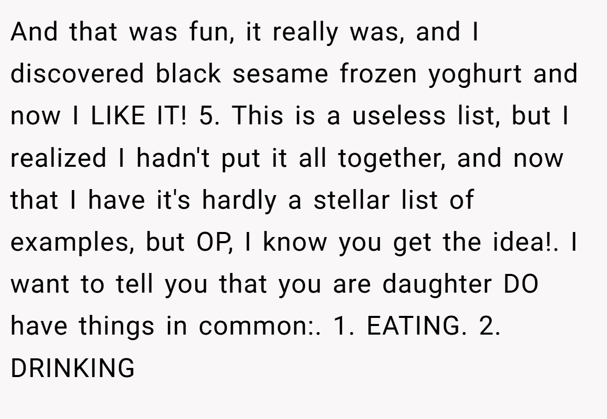 And that was fun, it really was, and I discovered black sesame frozen yoghurt and now I LIKE IT! 5. This is a useless list, but I realized I hadn't put it all together, and now that I have it's hardly a stellar list of examples, but OP, I know you get the idea!. I want to tell you that you are daughter DO have things in common:. 1. EATING. 2. DRINKING