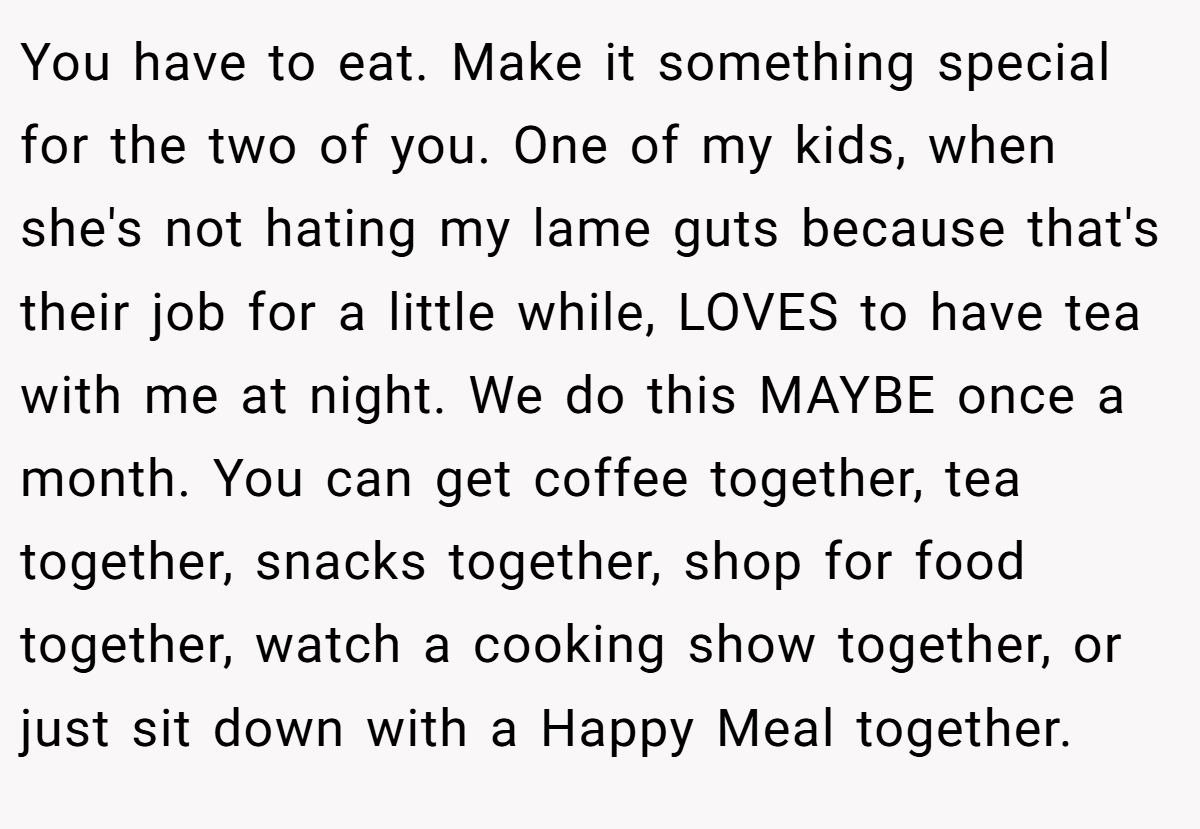 You have to eat. Make it something special for the two of you. One of my kids, when she's not hating my lame guts because that's their job for a little while, LOVES to have tea with me at night. We do this MAYBE once a month. You can get coffee together, tea together, snacks together, shop for food together, watch a cooking show together, or just sit down with a Happy Meal together.