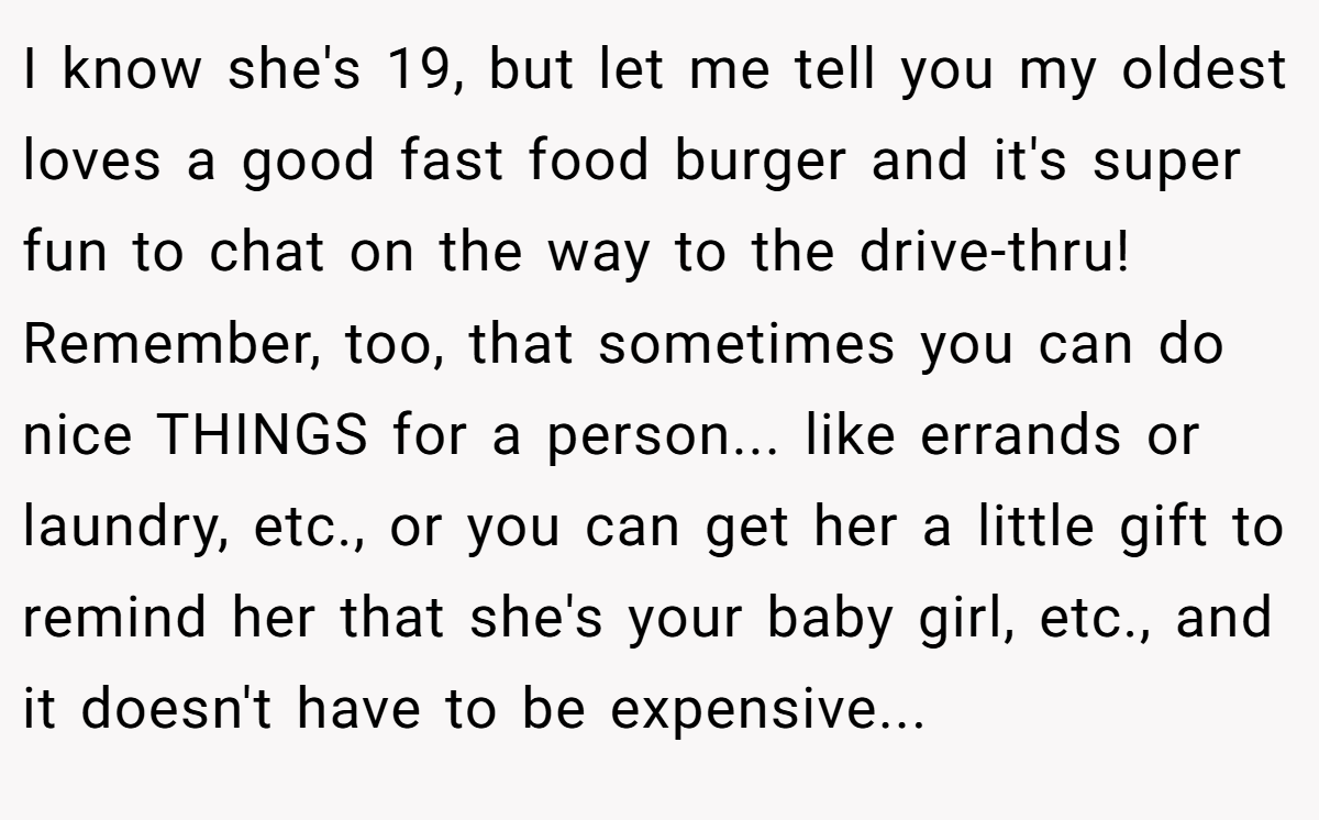 I know she's 19, but let me tell you my oldest loves a good fast food burger and it's super fun to chat on the way to the drive-thru! Remember, too, that sometimes you can do nice THINGS for a person... like errands or laundry, etc., or you can get her a little gift to remind her that she's your baby girl, etc., and it doesn't have to be expensive...