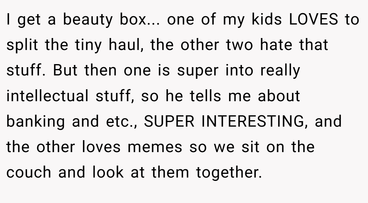 I get a beauty box... one of my kids LOVES to split the tiny haul, the other two hate that stuff. But then one is super into really intellectual stuff, so he tells me about banking and etc., SUPER INTERESTING, and the other loves memes so we sit on the couch and look at them together.