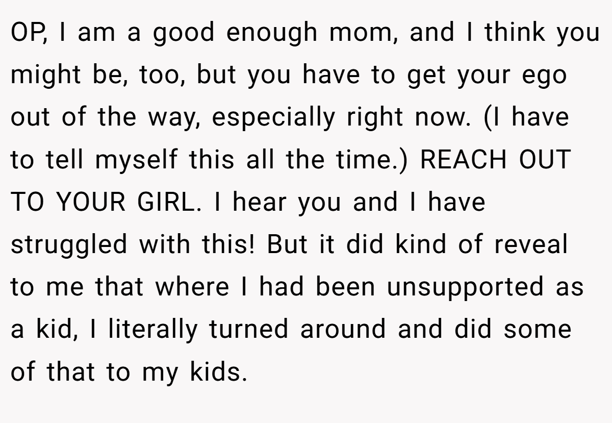 OP, I am a good enough mom, and I think you might be, too, but you have to get your ego out of the way, especially right now. (I have to tell myself this all the time.) REACH OUT TO YOUR GIRL. I hear you and I have struggled with this! But it did kind of reveal to me that where I had been unsupported as a kid, I literally turned around and did some of that to my kids.