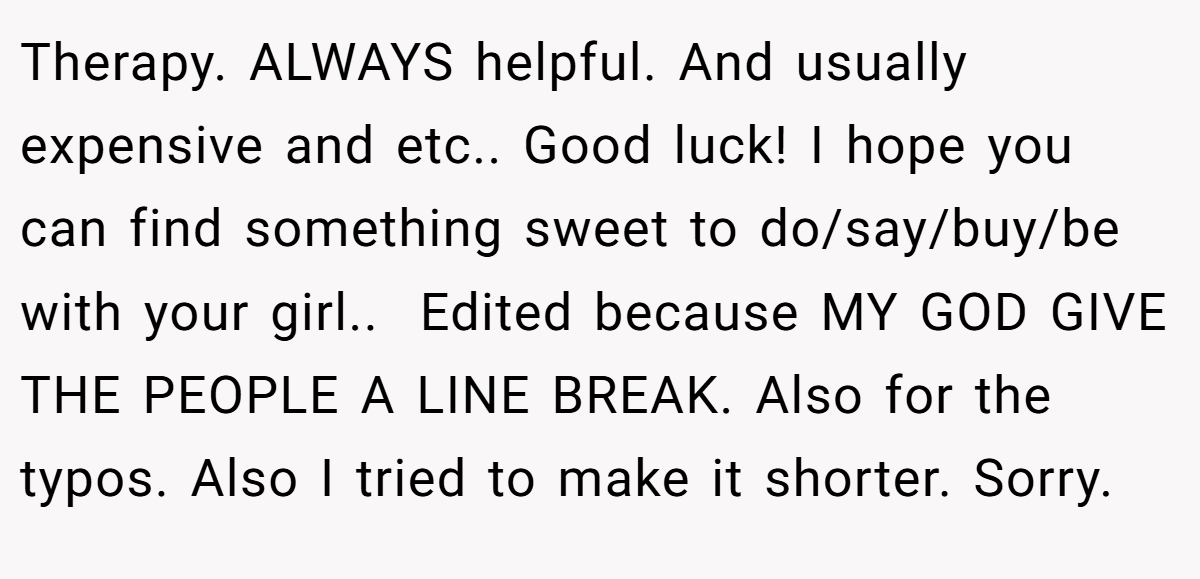 Therapy. ALWAYS helpful. And usually expensive and etc.. Good luck! I hope you can find something sweet to do/say/buy/be with your girl.. ​ Edited because MY GOD GIVE THE PEOPLE A LINE BREAK. Also for the typos. Also I tried to make it shorter. Sorry.