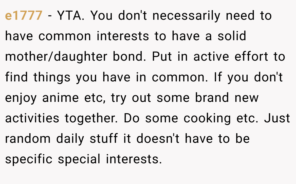 e1777 - YTA. You don't necessarily need to have common interests to have a solid mother/daughter bond. Put in active effort to find things you have in common. If you don't enjoy anime etc, try out some brand new activities together. Do some cooking etc. Just random daily stuff it doesn't have to be specific special interests.