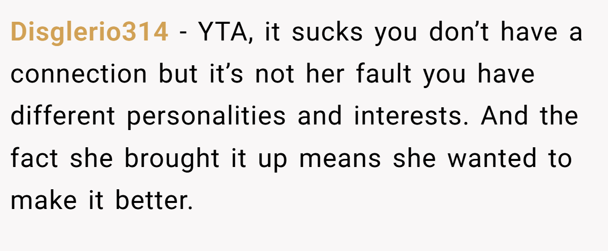 Disglerio314 - YTA, it sucks you don’t have a connection but it’s not her fault you have different personalities and interests. And the fact she brought it up means she wanted to make it better.