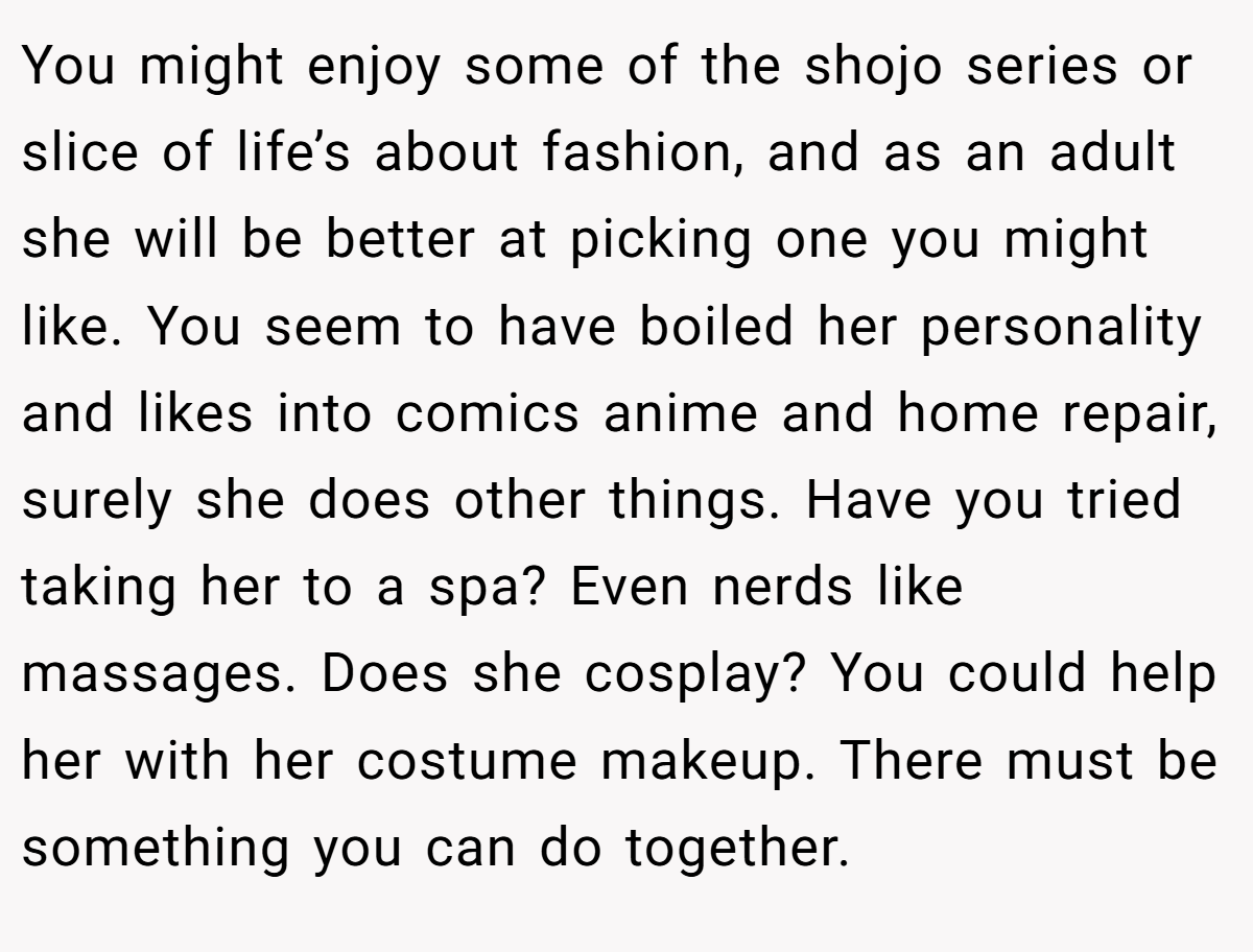 You might enjoy some of the shojo series or slice of life’s about fashion, and as an adult she will be better at picking one you might like. You seem to have boiled her personality and likes into comics anime and home repair, surely she does other things. Have you tried taking her to a spa? Even nerds like massages. Does she cosplay? You could help her with her costume makeup. There must be something you can do together.