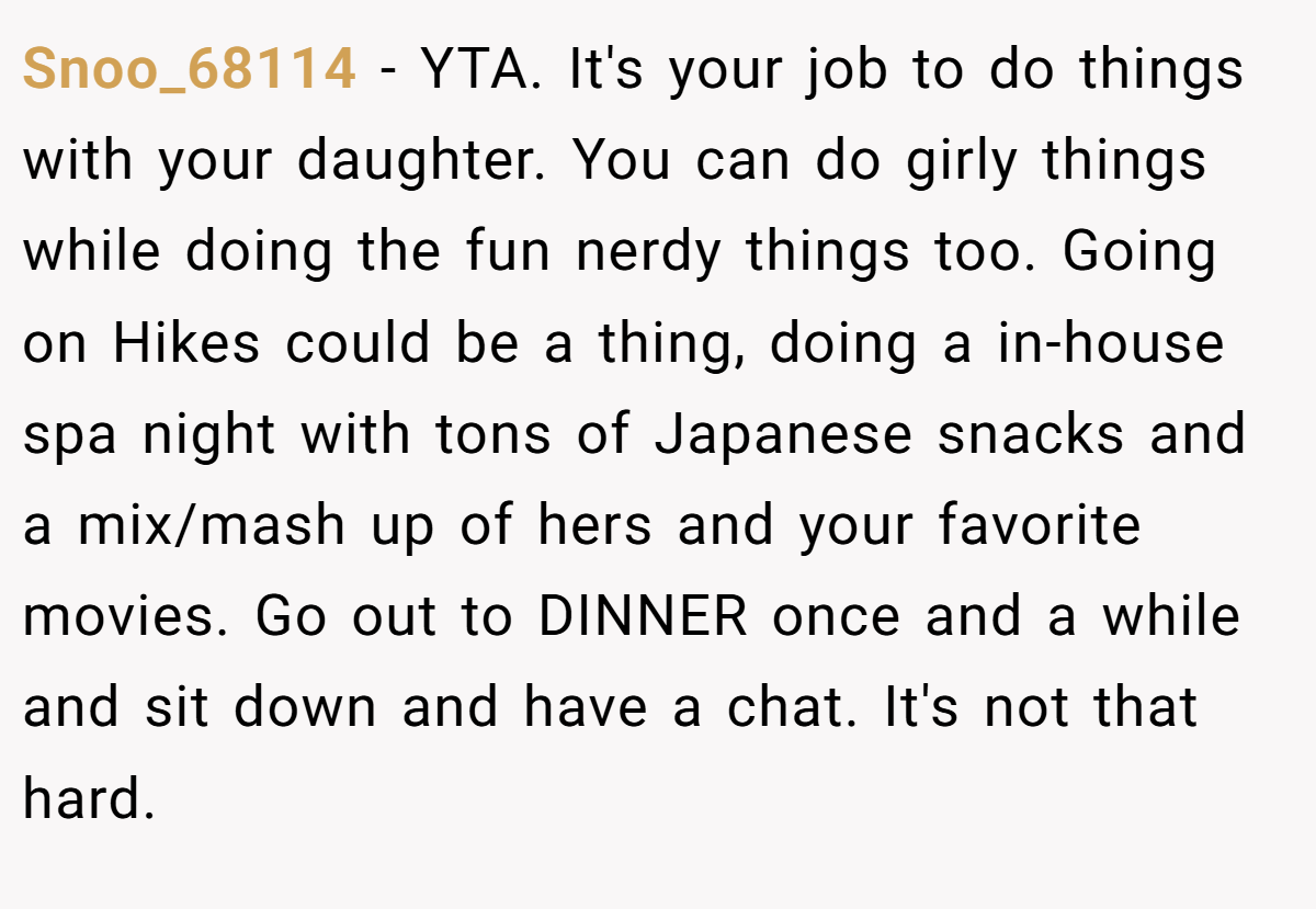 Snoo_68114 - YTA. It's your job to do things with your daughter. You can do girly things while doing the fun nerdy things too. Going on Hikes could be a thing, doing a in-house spa night with tons of Japanese snacks and a mix/mash up of hers and your favorite movies. Go out to DINNER once and a while and sit down and have a chat. It's not that hard.