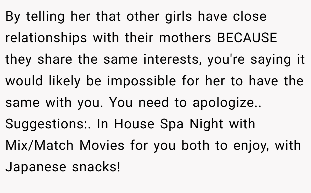 By telling her that other girls have close relationships with their mothers BECAUSE they share the same interests, you're saying it would likely be impossible for her to have the same with you. You need to apologize.. Suggestions:. In House Spa Night with Mix/Match Movies for you both to enjoy, with Japanese snacks!