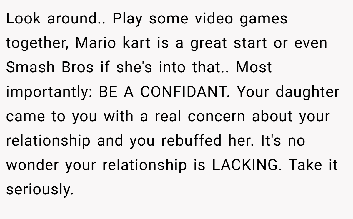 Look around.. Play some video games together, Mario kart is a great start or even Smash Bros if she's into that.. Most importantly: BE A CONFIDANT. Your daughter came to you with a real concern about your relationship and you rebuffed her. It's no wonder your relationship is LACKING. Take it seriously.