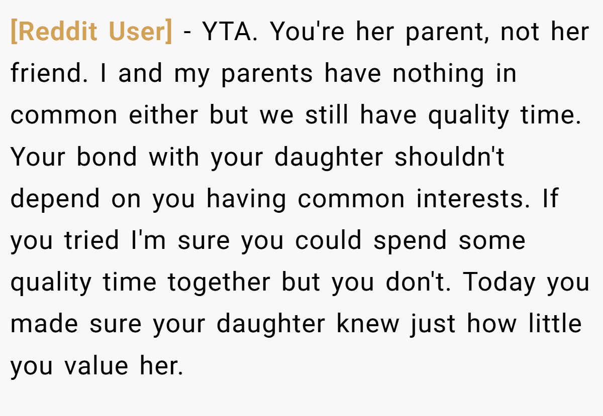 [Reddit User] - YTA. You're her parent, not her friend. I and my parents have nothing in common either but we still have quality time. Your bond with your daughter shouldn't depend on you having common interests. If you tried I'm sure you could spend some quality time together but you don't. Today you made sure your daughter knew just how little you value her.