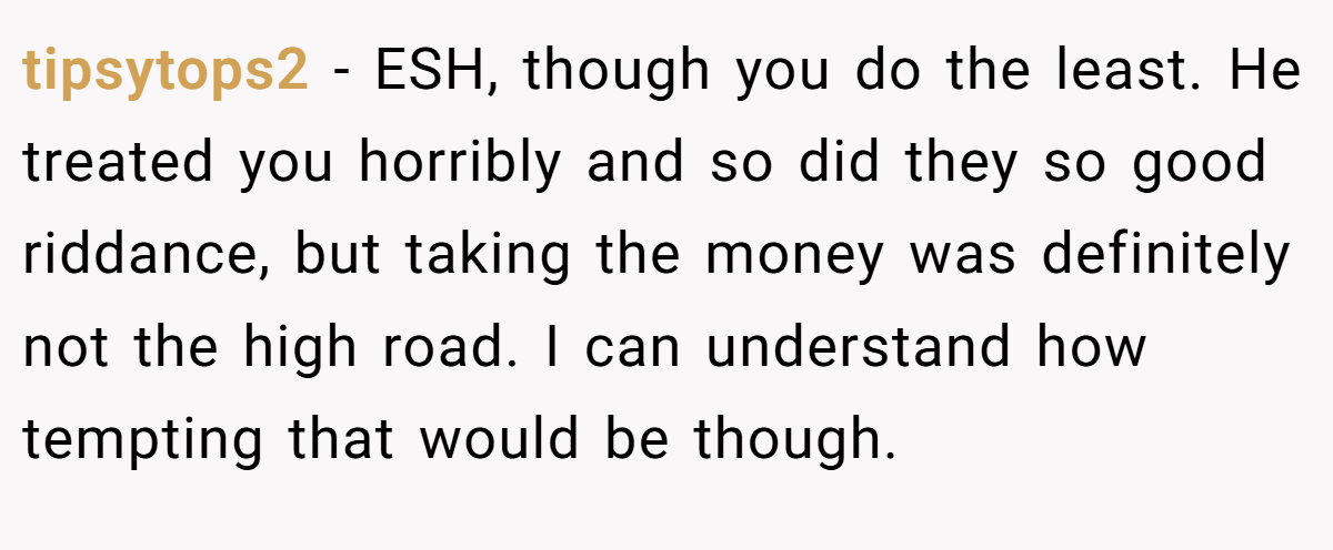 tipsytops2 − ESH, though you do the least. He treated you horribly and so did they so good riddance, but taking the money was definitely not the high road. I can understand how tempting that would be though.