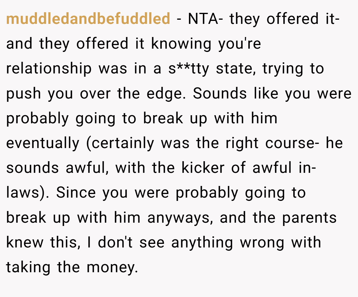 muddledandbefuddled − NTA- they offered it- and they offered it knowing you're relationship was in a s**tty state, trying to push you over the edge. Sounds like you were probably going to break up with him eventually (certainly was the right course- he sounds awful, with the kicker of awful in-laws). Since you were probably going to break up with him anyways, and the parents knew this, I don't see anything wrong with taking the money.