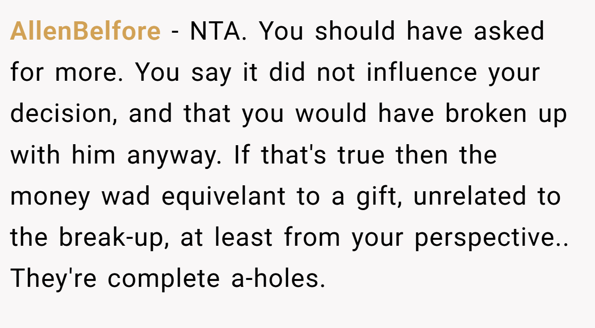 AllenBelfore − NTA. You should have asked for more. You say it did not influence your decision, and that you would have broken up with him anyway. If that's true then the money wad equivelant to a gift, unrelated to the break-up, at least from your perspective.. They're complete a-holes.