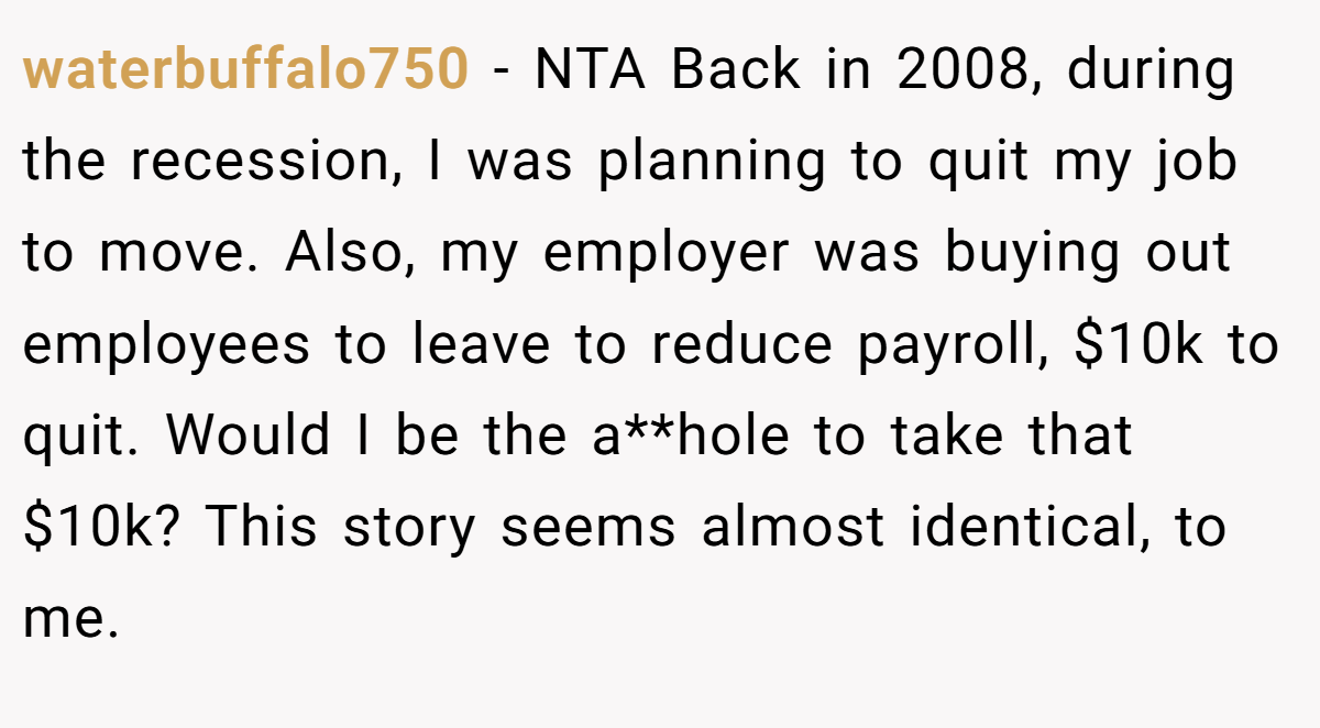 waterbuffalo750 − NTA Back in 2008, during the recession, I was planning to quit my job to move. Also, my employer was buying out employees to leave to reduce payroll, $10k to quit. Would I be the a**hole to take that $10k? This story seems almost identical, to me.