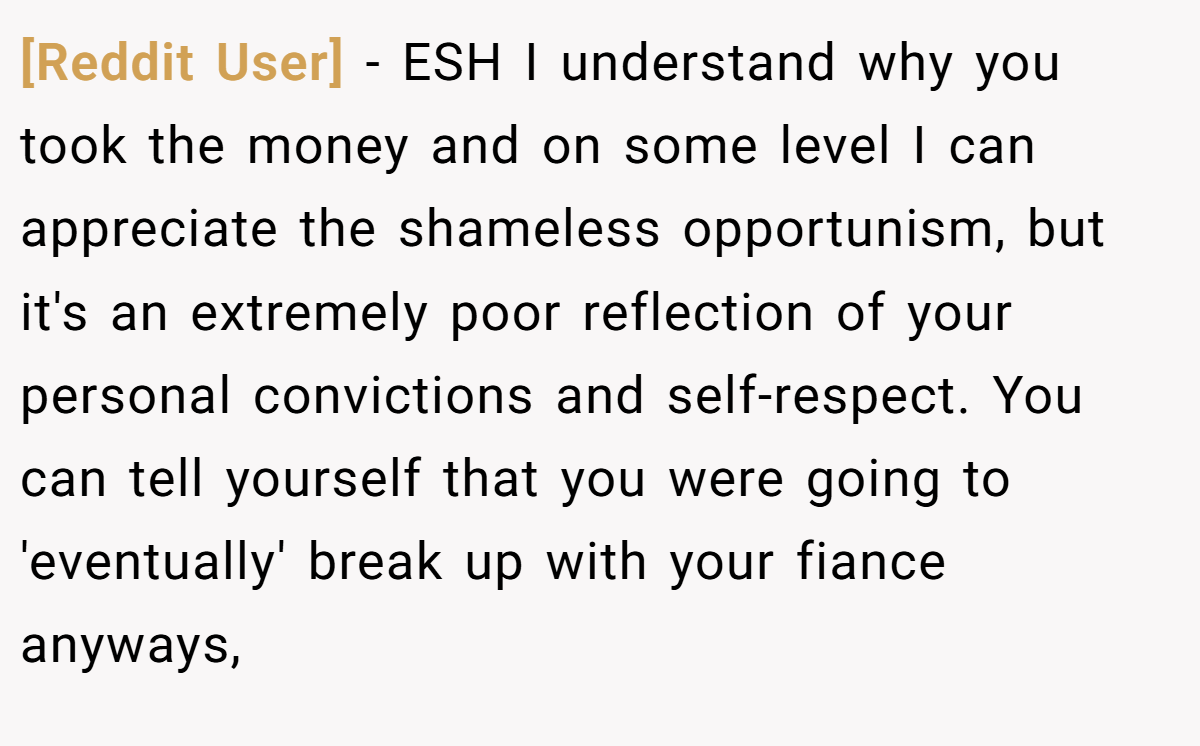 [Reddit User] − ESH I understand why you took the money and on some level I can appreciate the shameless opportunism, but it's an extremely poor reflection of your personal convictions and self-respect. You can tell yourself that you were going to 'eventually' break up with your fiance anyways,