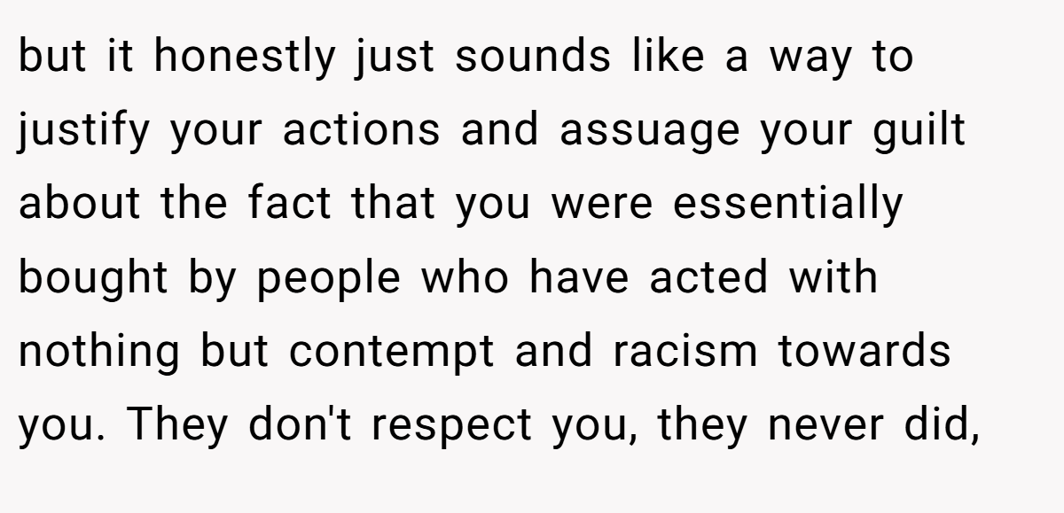 but it honestly just sounds like a way to justify your actions and assuage your guilt about the fact that you were essentially bought by people who have acted with nothing but contempt and racism towards you. They don't respect you, they never did,
