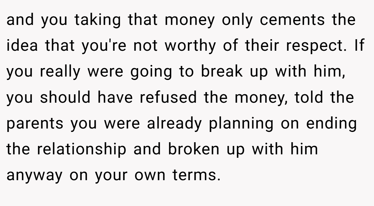 and you taking that money only cements the idea that you're not worthy of their respect. If you really were going to break up with him, you should have refused the money, told the parents you were already planning on ending the relationship and broken up with him anyway on your own terms.
