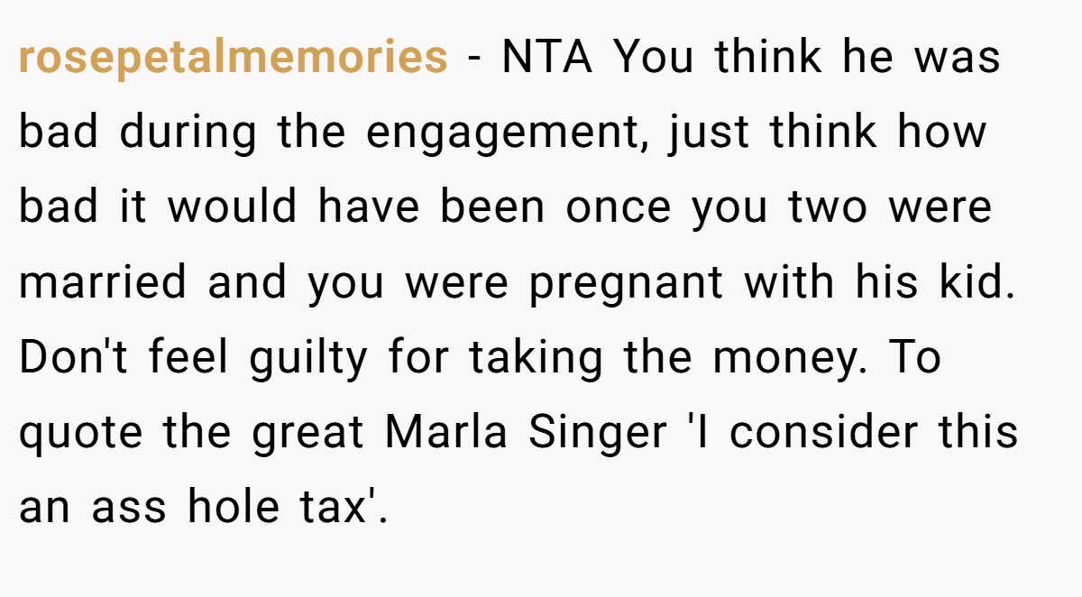 rosepetalmemories − NTA You think he was bad during the engagement, just think how bad it would have been once you two were married and you were pregnant with his kid. Don't feel guilty for taking the money. To quote the great Marla Singer 'I consider this an ass hole tax'.