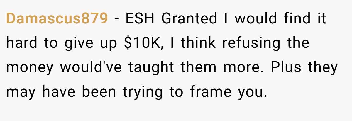 Damascus879 − ESH Granted I would find it hard to give up $10K, I think refusing the money would've taught them more. Plus they may have been trying to frame you.