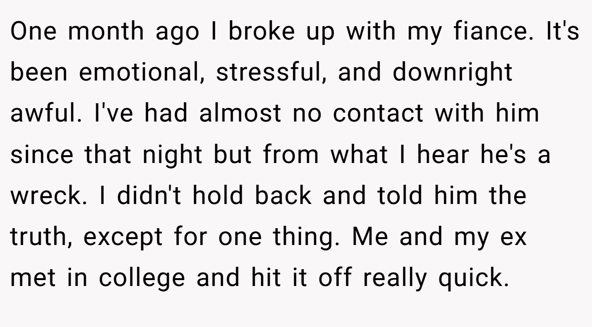 One month ago I broke up with my fiance. It's been emotional, stressful, and downright awful. I've had almost no contact with him since that night but from what I hear he's a wreck. I didn't hold back and told him the truth, except for one thing. Me and my ex met in college and hit it off really quick.